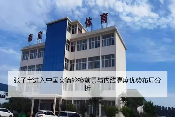 张子宇进入中国女篮轮换前景与内线高度优势布局分析