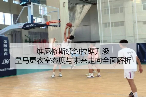 维尼修斯续约拉锯升级 皇马更衣室态度与未来走向全面解析